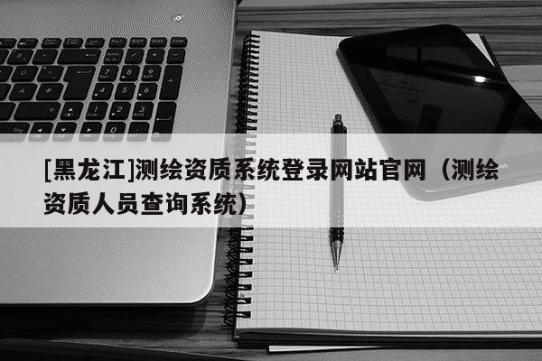 [黑龍江]測繪資質(zhì)系統(tǒng)登錄網(wǎng)站官網(wǎng)（測繪資質(zhì)人員查詢系統(tǒng)）