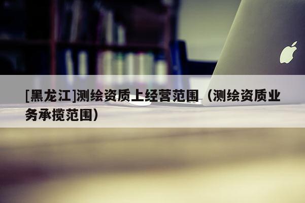 [黑龍江]測繪資質(zhì)上經(jīng)營范圍（測繪資質(zhì)業(yè)務(wù)承攬范圍）