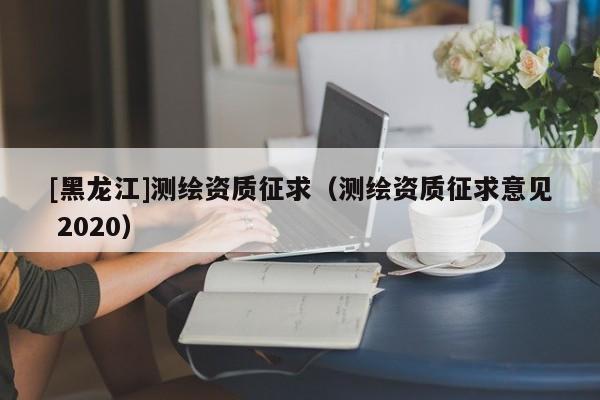 [黑龍江]測繪資質(zhì)征求（測繪資質(zhì)征求意見 2020）