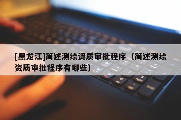 [黑龍江]簡述測繪資質(zhì)審批程序（簡述測繪資質(zhì)審批程序有哪些）