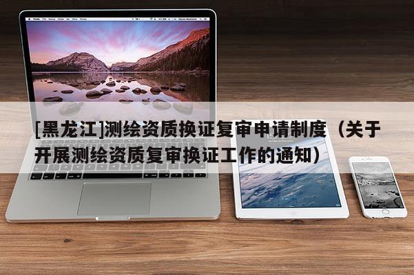 [黑龍江]測繪資質(zhì)換證復(fù)審申請制度（關(guān)于開展測繪資質(zhì)復(fù)審換證工作的通知）