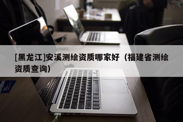 [黑龍江]安溪測繪資質(zhì)哪家好（福建省測繪資質(zhì)查詢）