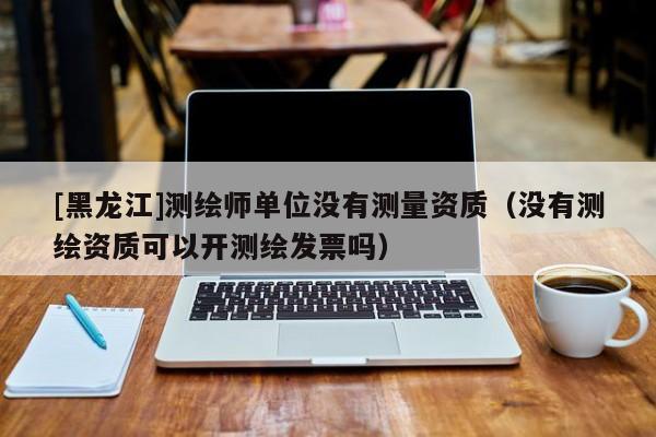 [黑龍江]測繪師單位沒有測量資質(zhì)（沒有測繪資質(zhì)可以開測繪發(fā)票嗎）