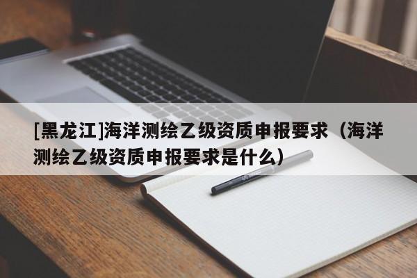 [黑龍江]海洋測繪乙級資質(zhì)申報(bào)要求（海洋測繪乙級資質(zhì)申報(bào)要求是什么）