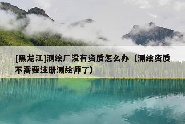 [黑龍江]測繪廠沒有資質(zhì)怎么辦（測繪資質(zhì)不需要注冊測繪師了）