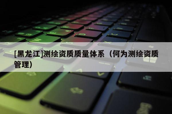 [黑龍江]測繪資質(zhì)質(zhì)量體系（何為測繪資質(zhì)管理）