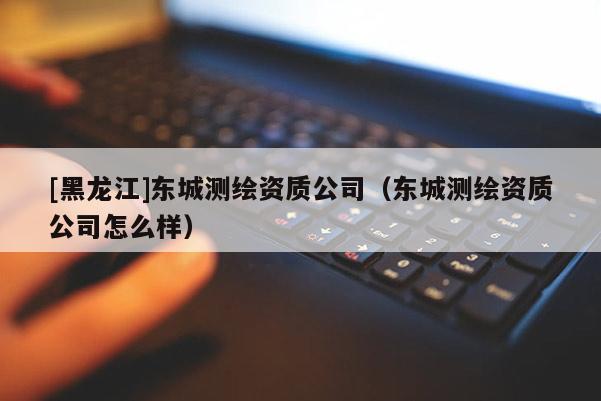 [黑龍江]東城測(cè)繪資質(zhì)公司（東城測(cè)繪資質(zhì)公司怎么樣）