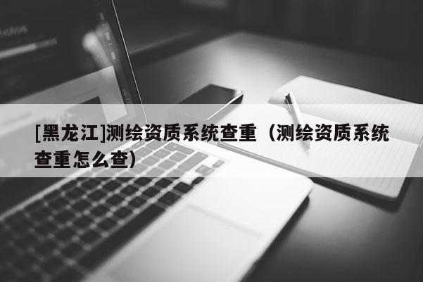 [黑龍江]測(cè)繪資質(zhì)系統(tǒng)查重（測(cè)繪資質(zhì)系統(tǒng)查重怎么查）
