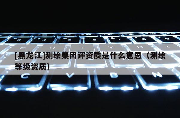 [黑龍江]測(cè)繪集團(tuán)評(píng)資質(zhì)是什么意思（測(cè)繪等級(jí)資質(zhì)）