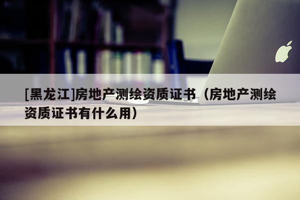 [黑龍江]房地產(chǎn)測(cè)繪資質(zhì)證書(shū)（房地產(chǎn)測(cè)繪資質(zhì)證書(shū)有什么用）