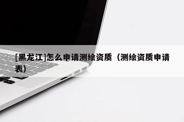 [黑龍江]怎么申請(qǐng)測(cè)繪資質(zhì)（測(cè)繪資質(zhì)申請(qǐng)表）
