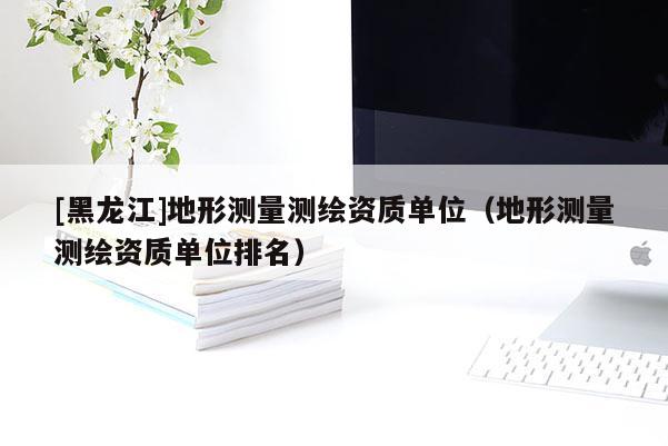 [黑龍江]地形測(cè)量測(cè)繪資質(zhì)單位（地形測(cè)量測(cè)繪資質(zhì)單位排名）