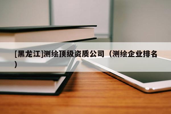 [黑龍江]測(cè)繪頂級(jí)資質(zhì)公司（測(cè)繪企業(yè)排名）