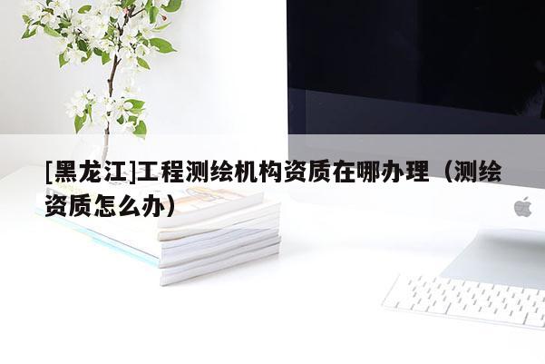 [黑龍江]工程測繪機(jī)構(gòu)資質(zhì)在哪辦理（測繪資質(zhì)怎么辦）