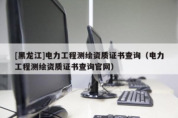 [黑龍江]電力工程測繪資質(zhì)證書查詢（電力工程測繪資質(zhì)證書查詢官網(wǎng)）