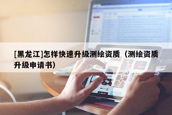 [黑龍江]怎樣快速升級測繪資質(zhì)（測繪資質(zhì)升級申請書）