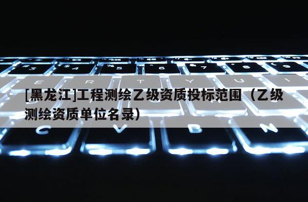 [黑龍江]工程測繪乙級資質(zhì)投標(biāo)范圍（乙級測繪資質(zhì)單位名錄）