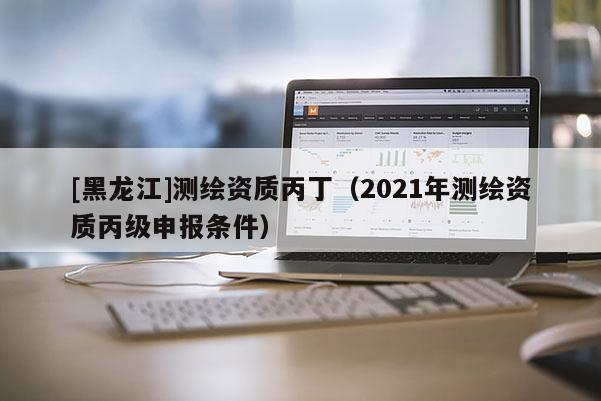 [黑龍江]測繪資質丙丁（2021年測繪資質丙級申報條件）