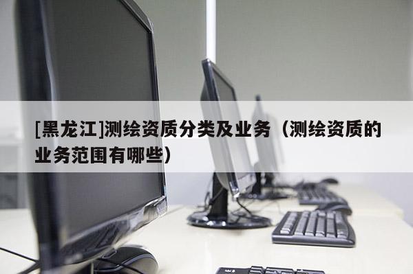 [黑龍江]測繪資質分類及業(yè)務（測繪資質的業(yè)務范圍有哪些）