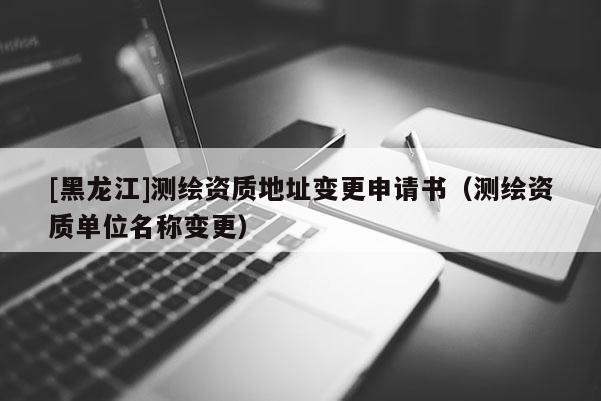 [黑龍江]測繪資質地址變更申請書（測繪資質單位名稱變更）