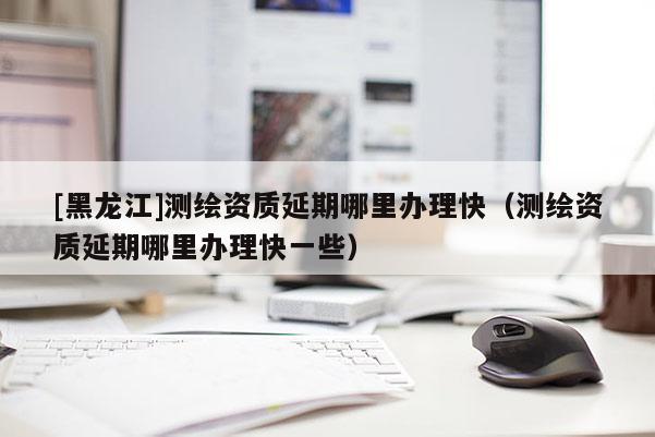 [黑龍江]測繪資質(zhì)延期哪里辦理快（測繪資質(zhì)延期哪里辦理快一些）