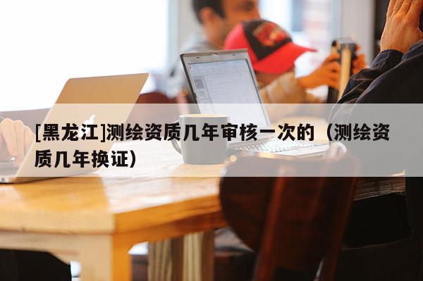 [黑龍江]測繪資質(zhì)幾年審核一次的（測繪資質(zhì)幾年換證）