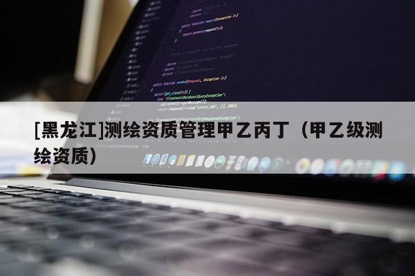 [黑龍江]測繪資質(zhì)管理甲乙丙丁（甲乙級測繪資質(zhì)）