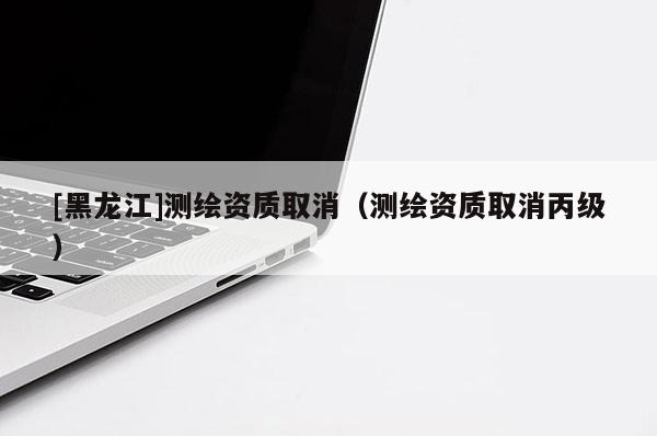 [黑龍江]測繪資質(zhì)取消（測繪資質(zhì)取消丙級）