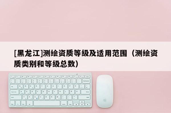 [黑龍江]測繪資質(zhì)等級及適用范圍（測繪資質(zhì)類別和等級總數(shù)）