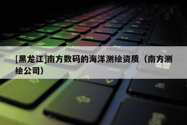 [黑龍江]南方數(shù)碼的海洋測繪資質(zhì)（南方測繪公司）
