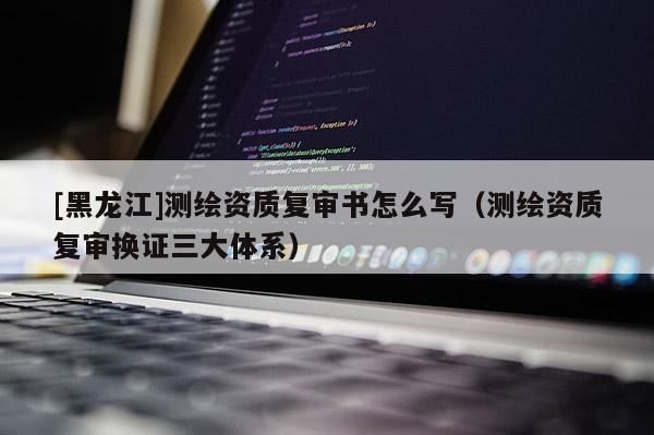 [黑龍江]測繪資質(zhì)復(fù)審書怎么寫（測繪資質(zhì)復(fù)審換證三大體系）