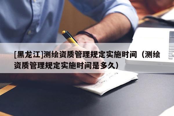 [黑龍江]測(cè)繪資質(zhì)管理規(guī)定實(shí)施時(shí)間（測(cè)繪資質(zhì)管理規(guī)定實(shí)施時(shí)間是多久）