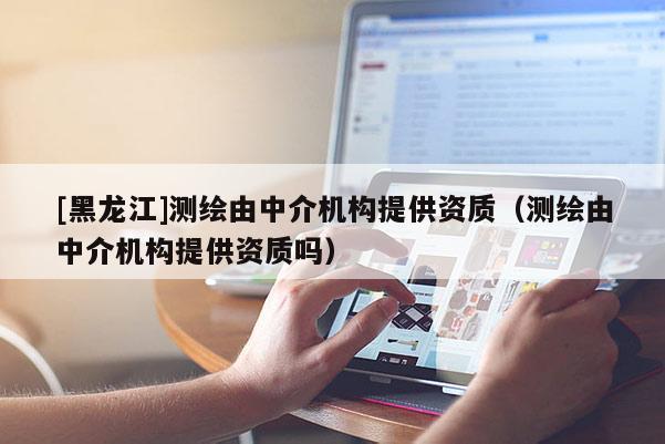 [黑龍江]測(cè)繪由中介機(jī)構(gòu)提供資質(zhì)（測(cè)繪由中介機(jī)構(gòu)提供資質(zhì)嗎）