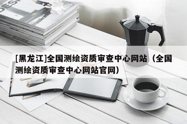 [黑龍江]全國(guó)測(cè)繪資質(zhì)審查中心網(wǎng)站（全國(guó)測(cè)繪資質(zhì)審查中心網(wǎng)站官網(wǎng)）