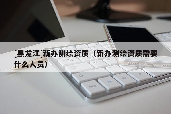 [黑龍江]新辦測(cè)繪資質(zhì)（新辦測(cè)繪資質(zhì)需要什么人員）