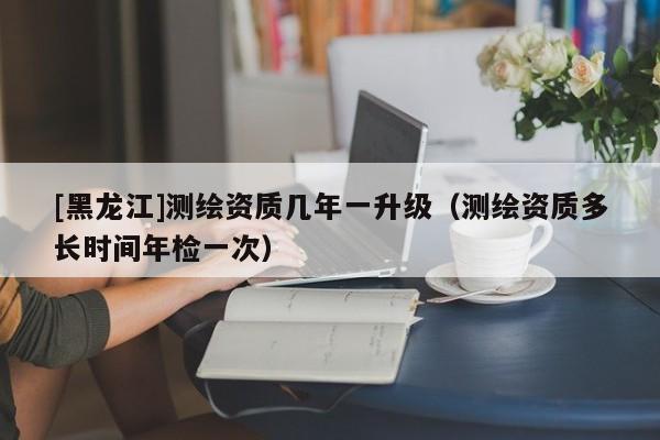 [黑龍江]測(cè)繪資質(zhì)幾年一升級(jí)（測(cè)繪資質(zhì)多長(zhǎng)時(shí)間年檢一次）