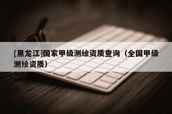 [黑龍江]國家甲級(jí)測繪資質(zhì)查詢（全國甲級(jí)測繪資質(zhì)）