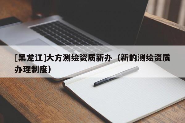 [黑龍江]大方測繪資質(zhì)新辦（新的測繪資質(zhì)辦理制度）