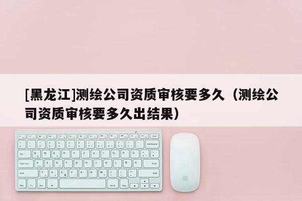 [黑龍江]測繪公司資質(zhì)審核要多久（測繪公司資質(zhì)審核要多久出結(jié)果）