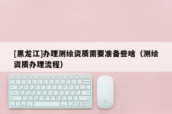 [黑龍江]辦理測繪資質(zhì)需要準(zhǔn)備些啥（測繪資質(zhì)辦理流程）