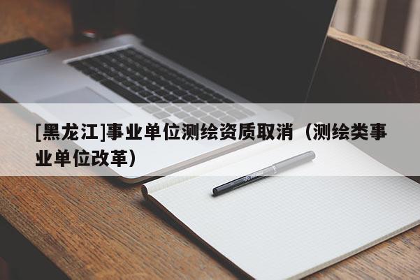 [黑龍江]事業(yè)單位測繪資質(zhì)取消（測繪類事業(yè)單位改革）