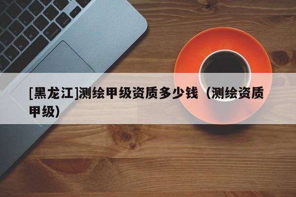 [黑龍江]測繪甲級(jí)資質(zhì)多少錢（測繪資質(zhì) 甲級(jí)）