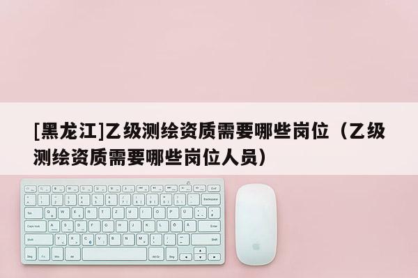 [黑龍江]乙級測繪資質(zhì)需要哪些崗位（乙級測繪資質(zhì)需要哪些崗位人員）