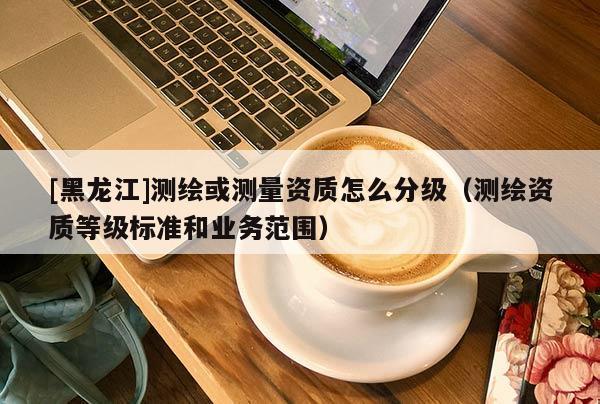 [黑龍江]測繪或測量資質(zhì)怎么分級（測繪資質(zhì)等級標(biāo)準(zhǔn)和業(yè)務(wù)范圍）