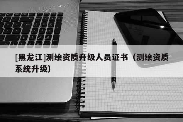 [黑龍江]測繪資質(zhì)升級人員證書（測繪資質(zhì)系統(tǒng)升級）