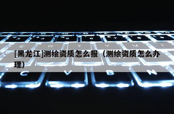 [黑龍江]測繪資質(zhì)怎么報（測繪資質(zhì)怎么辦理）