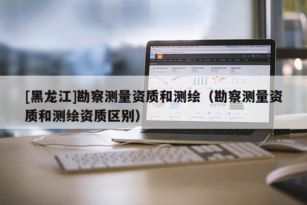 [黑龍江]勘察測量資質(zhì)和測繪（勘察測量資質(zhì)和測繪資質(zhì)區(qū)別）