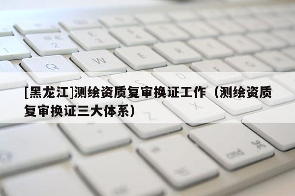 [黑龍江]測繪資質(zhì)復(fù)審換證工作（測繪資質(zhì)復(fù)審換證三大體系）
