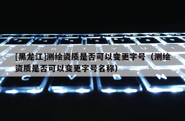 [黑龍江]測繪資質(zhì)是否可以變更字號（測繪資質(zhì)是否可以變更字號名稱）