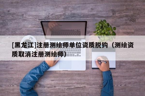 [黑龍江]注冊測繪師單位資質(zhì)脫鉤（測繪資質(zhì)取消注冊測繪師）